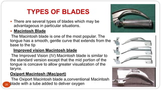 TYPES OF BLADES
25
 There are several types of blades which may be
advantageous in particular situations.
 Macintosh Blade
The Macintosh blade is one of the most popular. The
tongue has a smooth, gentle curve that extends from the
base to the tip
Improved vision Macintosh blade
The Improved Vision (IV) Macintosh blade is similar to
the standard version except that the mid portion of the
tongue is concave to allow greater visualization of the
larynx.
Oxiport Macintosh (Mac/port)
The Oxiport Macintosh blade a,conventional Macintosh
blade with a tube added to deliver oxygen
 