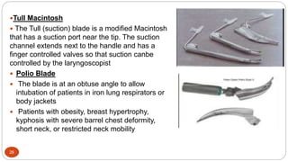 26
Tull Macintosh
 The Tull (suction) blade is a modified Macintosh
that has a suction port near the tip. The suction
channel extends next to the handle and has a
finger controlled valves so that suction canbe
controlled by the laryngoscopist
 Polio Blade
 The blade is at an obtuse angle to allow
intubation of patients in iron lung respirators or
body jackets
 Patients with obesity, breast hypertrophy,
kyphosis with severe barrel chest deformity,
short neck, or restricted neck mobility
 