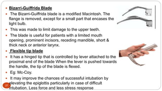 27
 Bizarri-Guiffrida Blade
 The Bizarri-Guiffrida blade is a modified Macintosh. The
flange is removed, except for a small part that encases the
light bulb.
 This was made to limit damage to the upper teeth.
 The blade is useful for patients with a limited mouth
opening, prominent incisors, receding mandible, short &
thick neck or anterior larynx.
 Flexible tip blade
 It has a hinged tip that is controlled by lever attached to the
proximal end of the blade When the lever is pushed towards
the handle, the tip of the blade is flexed.
 Eg: Mc-Coy.
 It may improve the chances of successful intubation by
elevating the epiglottis particularly in case of difficult
intubation. Less force and less stress response
 