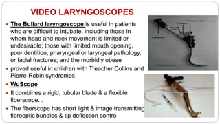 VIDEO LARYNGOSCOPES
 The Bullard laryngoscope is useful in patients
who are difficult to intubate, including those in
whom head and neck movement is limited or
undesirable; those with limited mouth opening,
poor dentition, pharyngeal or laryngeal pathology,
or facial fractures; and the morbidly obese
 proved useful in children with Treacher Collins and
Pierre-Robin syndromes
 WuScope
 It combines a rigid, tubular blade & a flexible
fiberscope. .
 The fiberscope has short light & image transmitting
fibreoptic bundles & tip deflection contro
 