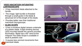 29
VIDEO MACINTOSH INTUBATING
LARYNGOSCOPE
 It has macintosh blade attached to the
handle.
 The image- light bundle is threaded
through a small guide in the blade &
advanced 2/3 of the length of the blade.
 Provides better view than traditional
macintosh laryngoscope.
 GLIDE SCOPE
 It has a miniature digital camera underside
of a plastic blade. A light emitting device(
LED) mounted beside the camera provides
illumination. Blade has a 60° bend at the
midpoint The Glide Scope is available in
adult & pediatric size
 It causes less cervical movements than
macintosh blade
 