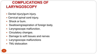 COMPLICATIONS OF
LARYNGOSCOPY
30
 Dental injury/gum injury.
 Cervical spinal cord injury.
 Shock or burn.
 Swallowing/aspiration of foreign body.
 Laryngoscope malfunction.
 Circulatory changes.
 Damage to soft tissues and nerves
 Laryngoscope malfunctions
 TMJ dislocation
 
