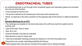 ENDOTRACHEAL TUBES
31
 An endotracheal tube is one through which anesthetic gases and respiratory gases are conveyed
into and out of the trachea.
 It has tracheal & machine end
 The bevel is defined as the slanted part of the tube at the tracheal end.
 When, an opening in the tube is present on the opposite side of the bevel,it is called as Murphy's
tip
 Standard Markings On an ETT:
 The markings are situated on the bevel side above the cuff & are read from patient end to
machine end
 Type of the tube: Oral or nasal
 Size: ID in mm
 External diameter may also be indicated.
 Manufacturer's name or trade mark
 Tube has Graduated markings,showing the distance in cms from the patient end.
 Precautions are usually noted:Disposable/Do Not Reuse
 Radio-opaque lines may also be included at the patient end or along full length.
 