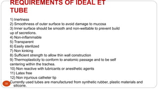 REQUIREMENTS OF IDEAL ET
TUBE
33
1) Inertness
2) Smoothness of outer surface to avoid damage to mucosa
3) Inner surface should be smooth and non-wettable to prevent build
up of secretions.
4) Non-inflammable
5) Transparent
6) Easily sterilized
7) Non kinking
8) Sufficient strength to allow thin wall construction
9) Thermoplasticity to conform to anatomic passage and to be self
centering within the trachea.
10) Non reactive with lubricants or anesthetic agents
11) Latex free
12) Non injurious catheter tip
Currently used tubes are manufactured from synthetic rubber, plastic materials and
silicone.
 