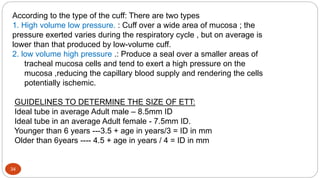 34
According to the type of the cuff: There are two types
1. High volume low pressure. : Cuff over a wide area of mucosa ; the
pressure exerted varies during the respiratory cycle , but on average is
lower than that produced by low-volume cuff.
2. low volume high pressure .: Produce a seal over a smaller areas of
tracheal mucosa cells and tend to exert a high pressure on the
mucosa ,reducing the capillary blood supply and rendering the cells
potentially ischemic.
GUIDELINES TO DETERMINE THE SIZE OF ETT:
Ideal tube in average Adult male – 8.5mm ID
Ideal tube in an average Adult female - 7.5mm ID.
Younger than 6 years ---3.5 + age in years/3 = ID in mm
Older than 6years ---- 4.5 + age in years / 4 = ID in mm
 