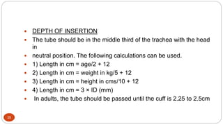 35
 DEPTH OF INSERTION
 The tube should be in the middle third of the trachea with the head
in
 neutral position. The following calculations can be used.
 1) Length in cm = age/2 + 12
 2) Length in cm = weight in kg/5 + 12
 3) Length in cm = height in cms/10 + 12
 4) Length in cm = 3 × ID (mm)
 In adults, the tube should be passed until the cuff is 2.25 to 2.5cm
 