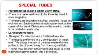 SPECIAL TUBES
37
 Preformed tubes/Ring-Adair-Elwyn (RAE):
 There is a preformed bend to facilitate the head &
neck surgeries.
 The tubes are available in cuffed, uncuffed ,nasal and
oral version. Each tube has a rectangular mark at the
center of the bend. Distance from this mark to the distal
tip is printed on each tube.
 Laryngectomy tube:
 Designed for insertion into a tracheostomy site.
 The tube is preformed in a J configuration at the pt
end. This allows the part of the tube external to the
patient to be directed away from the surgical field.
 The tip may be short and/or without a bevel to avoid
inadvertent advancement into a bronchus.
 