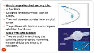 38
 Microlaryngeal tracheal surgery tube :
 4, 5 or 6mm
 Designed for microlaryngeal tracheal
surgery.
 The small diameter provides better surgical
access
 The problems with this tube are incomplete
exhalation & occlusion.
 Tubes with extra lumens:
 They are useful for respiratory gas
sampling, airway pressure monitoring,
injection of fluids and drugs & jet
ventilation.
 