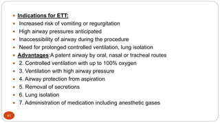 41
 Indications for ETT:
 Increased risk of vomiting or regurgitation
 High airway pressures anticipated
 Inaccessibility of airway during the procedure
 Need for prolonged controlled ventilation, lung isolation
 Advantages:A patent airway by oral, nasal or tracheal routes
 2. Controlled ventilation with up to 100% oxygen
 3. Ventilation with high airway pressure
 4. Airway protection from aspiration
 5. Removal of secretions
 6. Lung isolation
 7. Administration of medication including anesthetic gases
 