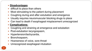 42
 Disadvantages
 difficult to place than others
 Most stimulating to the patient during placement
 Coughing during and after extubation and emergence
 Usually requires neuromuscular blocking drugs to place
 Can lead to death if esophageal misplacement unrecognized
 Complications:
 Coughing and straining at emergence and extubation
 Post-extubation laryngospasm,
 Hypertension/tachycardia,
 Bronchospasm,
 Hoarseness of voice, sore throat
 Unrecognized esophageal intubation
 