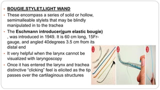 • BOUGIE,STYLET,LIGHT WAND
• These encompass a series of solid or hollow,
semimalleable stylets that may be blindly
manipulated in to the trachea
• The Eschmann introducer(gum elastic bougie)
, was introduced in 1949. It is 60 cm long, 15Fr-
gauge, and angled 40degrees 3.5 cm from its
distal end
• It very helpful when the larynx cannot be
visualized with laryngoscopy
• Once it has entered the larynx and trachea
distinctive “clicking” feel is elicited as the tip
passes over the cartilaginous structures
 