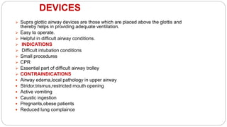DEVICES
 Supra glottic airway devices are those which are placed above the glottis and
thereby helps in providing adequate ventilation.
 Easy to operate.
 Helpful in difficult airway conditions.
 INDICATIONS
 Difficult intubation conditions
 Small procedures
 CPR
 Essential part of difficult airway trolley
 CONTRAINDICATIONS
 Airway edema,local pathology in upper airway
 Stridor,trismus,restricted mouth opening
 Active vomiting
 Caustic ingestion
 Pregnants,obese patients
 Reduced lung complaince
 