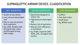46
SUPRAGLOTTIC AIRWAY DEVICE- CLASSIFICATION
FIRST GENERATION
• Simple airway device
• Low pressure pharyngeal
seal
• May or may not protect
from aspiration
• Eg, cLMA, flexible LMA,
laryngeal tube, cobra
perilaryngeal airway,
LMA unique
SECOND GENERATION
• Specifically designed to
reduce risk
• High pressure pharyngeal
seal
• Reduce risk of aspiration
• May be more efficacious
in ventilation
• Eg, PLMA, Supreme LMA,
SLIPA, iGEL, laryngeal tube
suction
THIRD GENERATION
• Cuffless
• Two drain tubes
• Small bowl
• Eg, BASKA mask
 