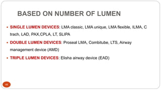 BASED ON NUMBER OF LUMEN
48
 SINGLE LUMEN DEVICES: LMA classic, LMA unique, LMA flexible, ILMA, C
trach, LAD, PAX,CPLA, LT, SLIPA
 DOUBLE LUMEN DEVICES: Proseal LMA, Combitube, LTS, Airway
management device (AMD)
 TRIPLE LUMEN DEVICES: Elisha airway device (EAD)
 