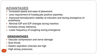 ADVANTAGES
49
 Increased speed and ease of placement.
 Less requirement of Inadequate positive expertise.
 Improved hemodynamic stability at induction and during emergence of
anesthesia.
 Minimal IOP and ICP changes during insertion.
 Increase airway tolerance.
 Lower frequency of coughing during emergence
DISADVANTAGES
 Vascular compression and nerve damage
 Sore throat
 Gastric aspiration chances are high
 High airway pressures.
 