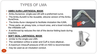 TYPES OF LMA
52
 AMBU AURA LARYNGEAL MASK
 Ambu Auraonce- single-use LM with a preformed curve.
 The Ambu Aura40 is the reusable, silicone version of the Ambu
AuraOnce.
 The Ambu Aura-i designed to facilitate intubation like ILMA.
 Three parts- an airway tube, a mount area, and a bowl including
the inflatable cuff..
 A reinforced tip reduces the risk of the device folding back during
insertion.
 SOFT SEAL LARYNGEAL MASK
 similar to the single-use LMA.
 The ventilation orifice is wider and Cuff is more elliptical..
 A maximum intracuff pressure of 60 cm H2O is recommended.
 may be used as an intubation conduit.
 