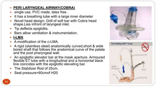53
 PERI LARYNGEAL AIRWAY(COBRA)
 single use, PVC made, latex free .
 It has a breathing tube with a large inner diameter
 Novel head design- Grill of soft bar with Cobra head
shape.Lies infront of laryngeal inlet.
 Tip deflects epiglottis.
 Bars allow ventilation & instrumentation.
 I-LMA
 A modification of the c-LMA.
 A rigid (stainless steel) anatomically curved,short & wide
bored shaft that follows the anatomical curve of the palate
and the post pharyngeal wall.
 An epiglottic elevator bar at the mask aperture. Armoured
flexible ET tube with a longitudinal and a horizontal black
line coincides with the epiglottic elevating bar.
 The Stabilizer Rod of 25cm.
 Seal pressure=60cmof H20
 