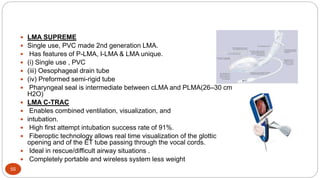 55
 LMA SUPREME
 Single use, PVC made 2nd generation LMA.
 Has features of P-LMA, I-LMA & LMA unique.
 (i) Single use , PVC
 (iii) Oesophageal drain tube
 (iv) Preformed semi-rigid tube
 Pharyngeal seal is intermediate between cLMA and PLMA(26–30 cm
H2O)
 LMA C-TRAC
 Enables combined ventilation, visualization, and
 intubation.
 High first attempt intubation success rate of 91%.
 Fiberoptic technology allows real time visualization of the glottic
opening and of the ET tube passing through the vocal cords.
 Ideal in rescue/difficult airway situations .
 Completely portable and wireless system less weight
 