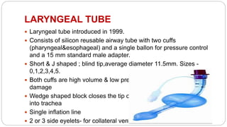 LARYNGEAL TUBE
 Laryngeal tube introduced in 1999.
 Consists of silicon reusable airway tube with two cuffs
(pharyngeal&esophageal) and a single ballon for pressure control
and a 15 mm standard male adapter.
 Short & J shaped ; blind tip,average diameter 11.5mm. Sizes -
0,1,2,3,4,5.
 Both cuffs are high volume & low pressure to avoid ischemic
damage
 Wedge shaped block closes the tip of the tube which divert the air
into trachea
 Single inflation line
 2 or 3 side eyelets- for collateral ventilation
 