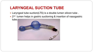 LARYNGEAL SUCTION TUBE
 Laryngeal tube suction(LTS) is a double lumen silicon tube .
 2nd lumen helps in gastric suctioning & insertion of nasogastric
tube.
 