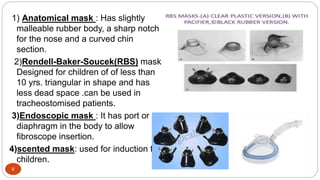 6
1) Anatomical mask : Has slightly
malleable rubber body, a sharp notch
for the nose and a curved chin
section.
2)Rendell-Baker-Soucek(RBS) mask
Designed for children of of less than
10 yrs. triangular in shape and has
less dead space .can be used in
tracheostomised patients.
3)Endoscopic mask : It has port or
diaphragm in the body to allow
fibroscope insertion.
4)scented mask: used for induction for
children.
 