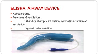 ELISHA AIRWAY DEVICE
 Reusable one.
 Functions ventilation,
 blind or fiberoptic intubation without interruption of
ventilation,
 gastric tube insertion.
 Main advantage : drain gastric contents by gastric tube.
 