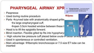 PHARYNGEAL AIRWAY XPRESS
• Paxpressa
• Used during routine procedurs
• Parts curved tube with anatomically shaped grilled tip,
a large oropharyngeal cuff,
open 3.5cm hooded window between these two.
• Hood is to lift the epiglottis forward.
 Blind insertion. Flexible gilled tip fits into hypopharynx.
 High volume low pressure cuff placed below uvula better airway seal.
 Used in spontaneous or controlled ventilation.
 Main advantage fiberoptic bronchoscope or 7.5 size ET tube can be
inserted
 