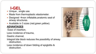 I-GEL
 Unique , single use.
 Made from thermoplastic elastometer.
 Designed non inflatable,anatomic seal of
airway structures.
 Available in 3 sizes (red,green,yellow).
ADVANTAGES
Ease of insertion,
Less incidence of trauma,
Gastric channel,
Integral bite block reduces the possibility of airway
obstruction,
Less incidence of down folding of epiglottis &
obstruction.
 