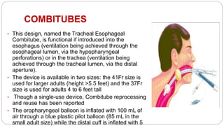 COMBITUBES
• This design, named the Tracheal Esophageal
Combitube, is functional if introduced into the
esophagus (ventilation being achieved through the
esophageal lumen, via the hypopharyngeal
perforations) or in the trachea (ventilation being
achieved through the tracheal lumen, via the distal
aperture).
• The device is available in two sizes: the 41Fr size is
used for larger adults (height >5.5 feet) and the 37Fr
size is used for adults 4 to 6 feet tall
• Though a single-use device, Combitube reprocessing
and reuse has been reported
• The oropharyngeal balloon is inflated with 100 mL of
air through a blue plastic pilot balloon (85 mL in the
small adult size) while the distal cuff is inflated with 5
 