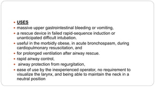  USES
 massive upper gastrointestinal bleeding or vomiting,
 a rescue device in failed rapid-sequence induction or
unanticipated difficult intubation.
 useful in the morbidly obese, in acute bronchospasm, during
cardiopulmonary resuscitation, and
 for prolonged ventilation after airway rescue.
 rapid airway control,
 airway protection from regurgitation,
 ease of use by the inexperienced operator, no requirement to
visualize the larynx, and being able to maintain the neck in a
neutral position
 
