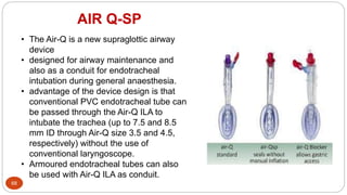AIR Q-SP
68
• The Air-Q is a new supraglottic airway
device
• designed for airway maintenance and
also as a conduit for endotracheal
intubation during general anaesthesia.
• advantage of the device design is that
conventional PVC endotracheal tube can
be passed through the Air-Q ILA to
intubate the trachea (up to 7.5 and 8.5
mm ID through Air-Q size 3.5 and 4.5,
respectively) without the use of
conventional laryngoscope.
• Armoured endotracheal tubes can also
be used with Air-Q ILA as conduit.
 