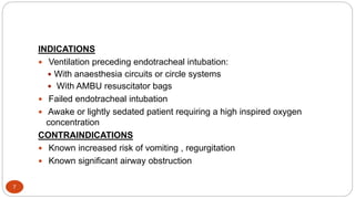 7
INDICATIONS
 Ventilation preceding endotracheal intubation:
 With anaesthesia circuits or circle systems
 With AMBU resuscitator bags
 Failed endotracheal intubation
 Awake or lightly sedated patient requiring a high inspired oxygen
concentration
CONTRAINDICATIONS
 Known increased risk of vomiting , regurgitation
 Known significant airway obstruction
 