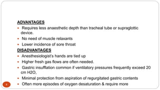 8
ADVANTAGES
 Requires less anaesthetic depth than tracheal tube or supraglottic
device.
 No need of muscle relaxants
 Lower incidence of sore throat
DISADVANTAGES
 Anesthesiologist’s hands are tied up
 Higher fresh gas flows are often needed.
 Gastric insufflation common if ventilatory pressures frequently exceed 20
cm H2O,
 Minimal protection from aspiration of regurgitated gastric contents
 Often more episodes of oxygen desaturation & require more
 