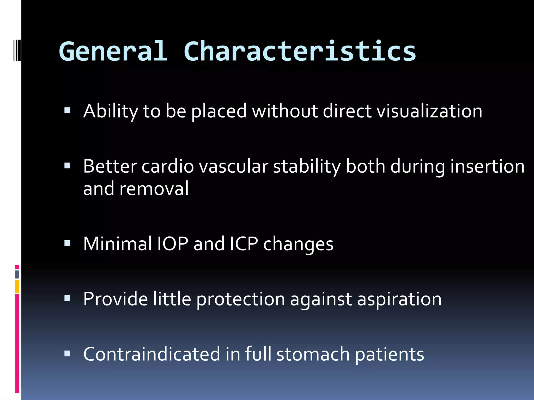 General Characteristics
 Ability to be placed without direct visualization
 Better cardio vascular stability both during insertion
and removal
 Minimal IOP and ICP changes
 Provide little protection against aspiration
 Contraindicated in full stomach patients
 