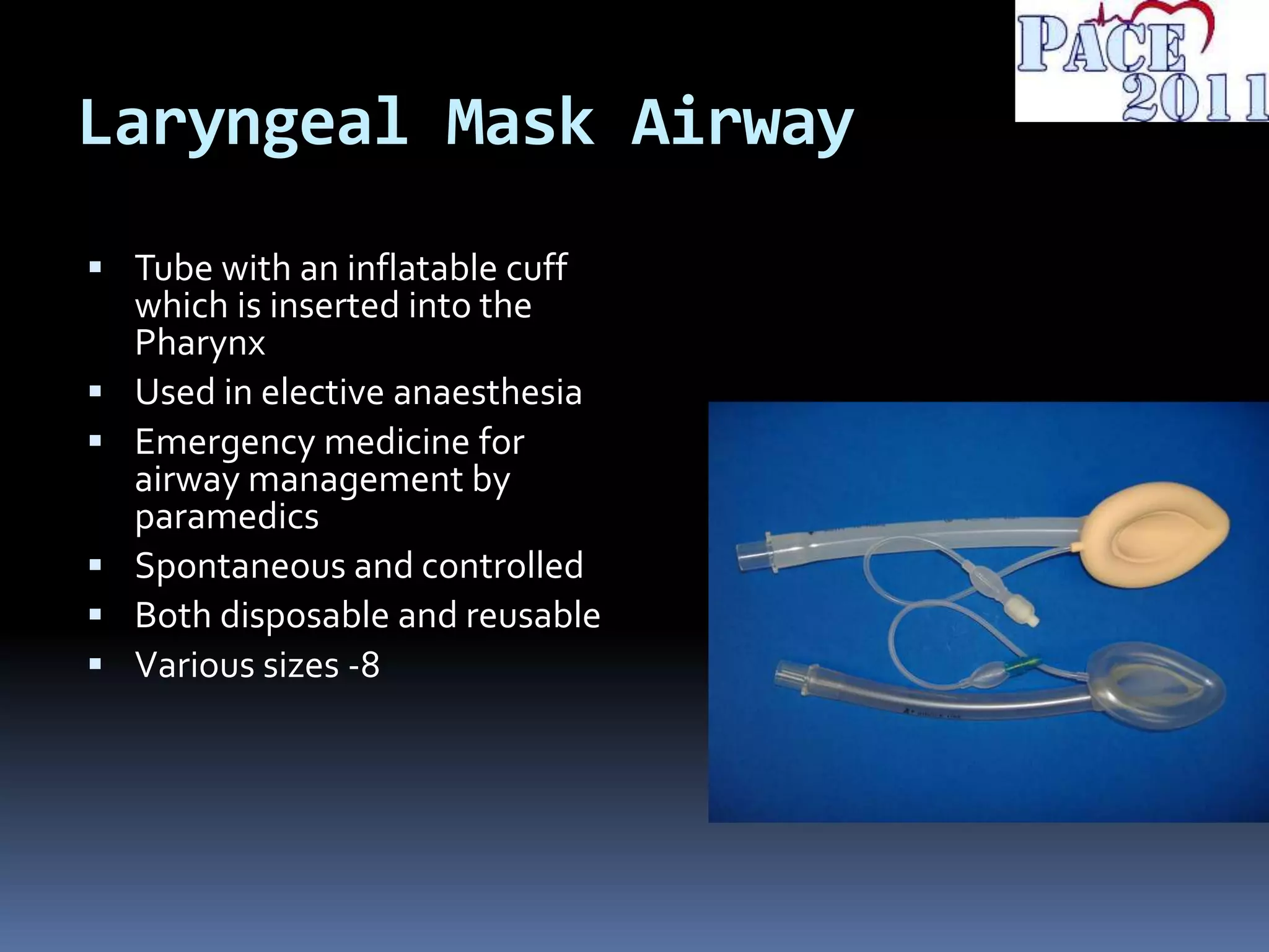 Laryngeal Mask Airway
 Tube with an inflatable cuff
which is inserted into the
Pharynx
 Used in elective anaesthesia
 Emergency medicine for
airway management by
paramedics
 Spontaneous and controlled
 Both disposable and reusable
 Various sizes -8
 