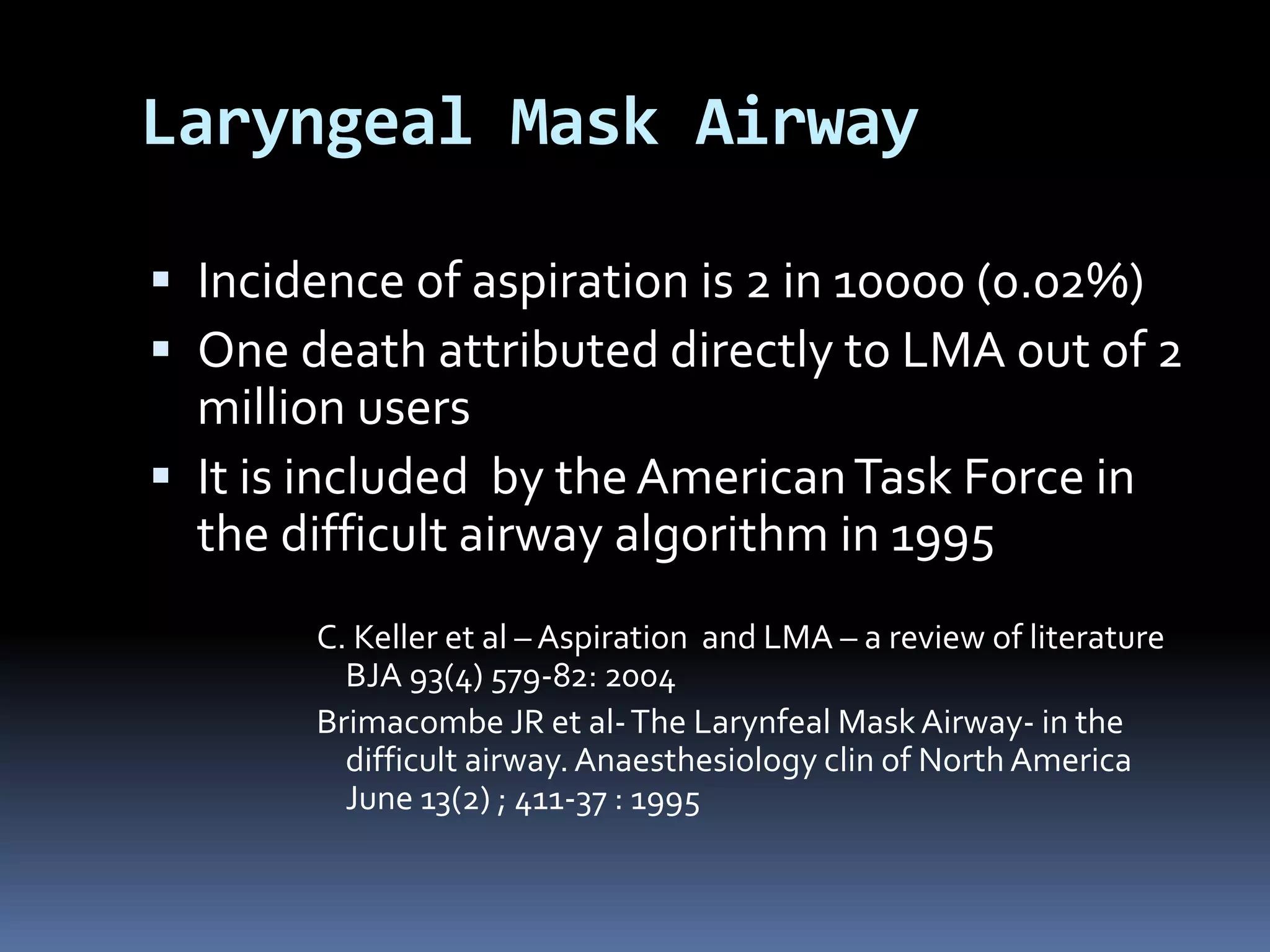 Laryngeal Mask Airway
 Incidence of aspiration is 2 in 10000 (0.02%)
 One death attributed directly to LMA out of 2
million users
 It is included by theAmericanTask Force in
the difficult airway algorithm in 1995
C. Keller et al – Aspiration and LMA – a review of literature
BJA 93(4) 579-82: 2004
Brimacombe JR et al-The Larynfeal Mask Airway- in the
difficult airway.Anaesthesiology clin of North America
June 13(2) ; 411-37 : 1995
 