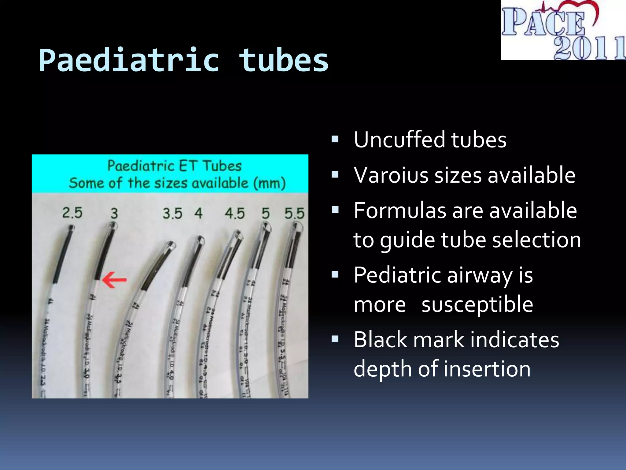 Paediatric tubes
 Uncuffed tubes
 Varoius sizes available
 Formulas are available
to guide tube selection
 Pediatric airway is
more susceptible
 Black mark indicates
depth of insertion
 