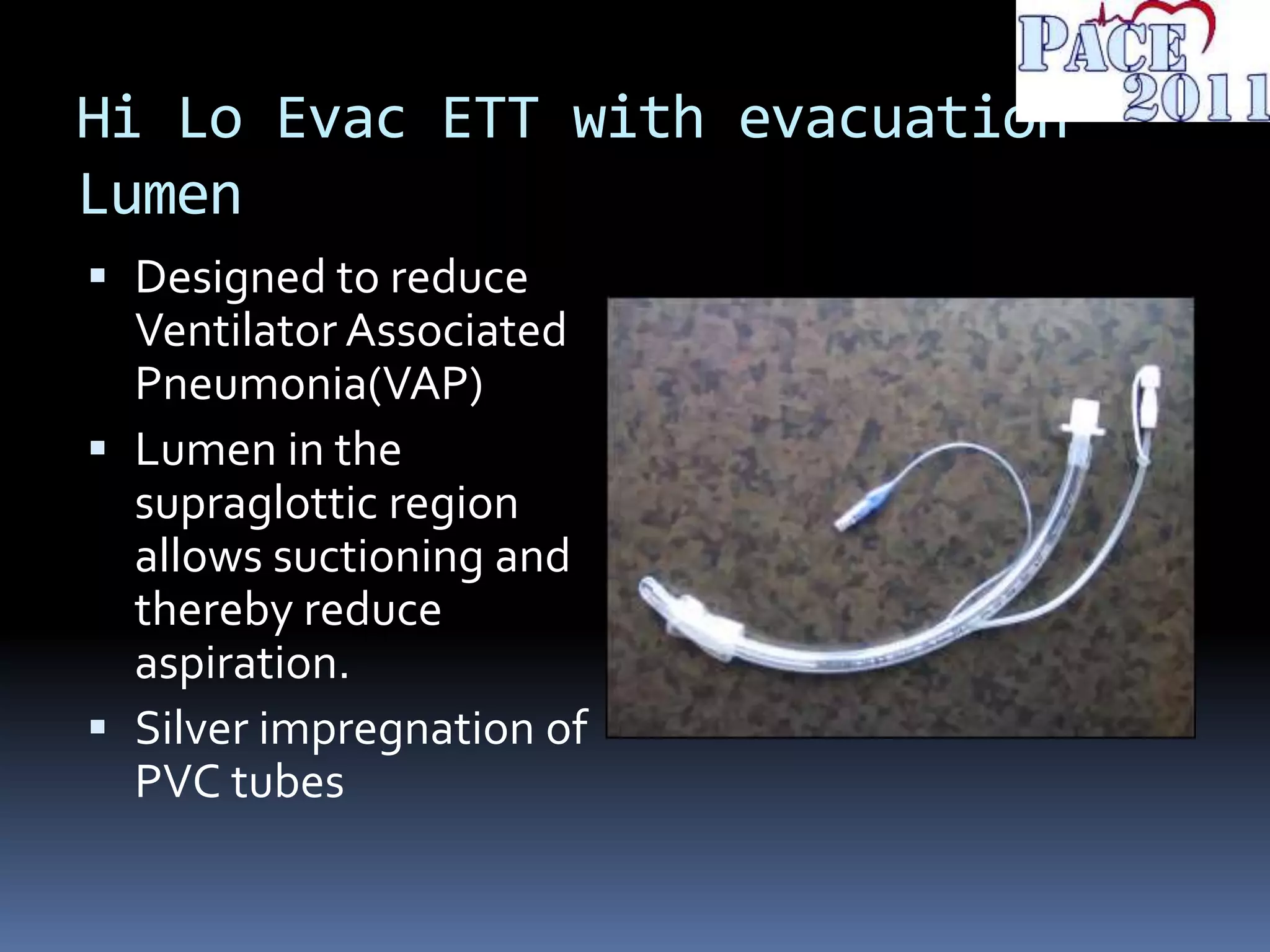Hi Lo Evac ETT with evacuation
Lumen
 Designed to reduce
Ventilator Associated
Pneumonia(VAP)
 Lumen in the
supraglottic region
allows suctioning and
thereby reduce
aspiration.
 Silver impregnation of
PVC tubes
 