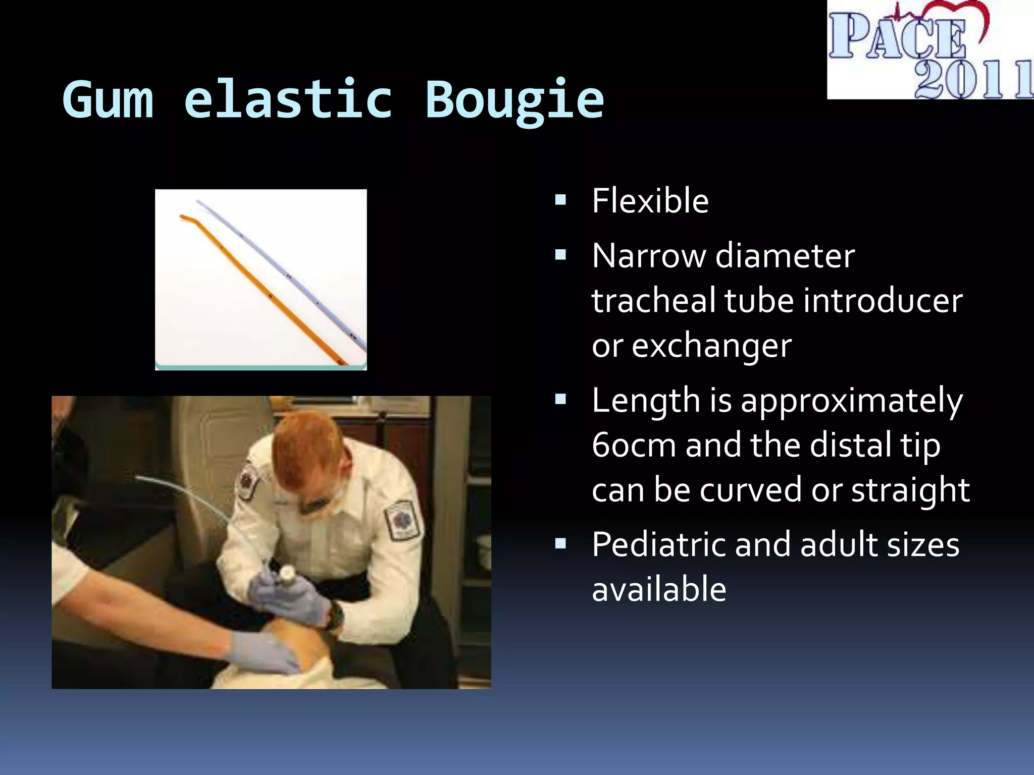 Gum elastic Bougie
 Flexible
 Narrow diameter
tracheal tube introducer
or exchanger
 Length is approximately
60cm and the distal tip
can be curved or straight
 Pediatric and adult sizes
available
 