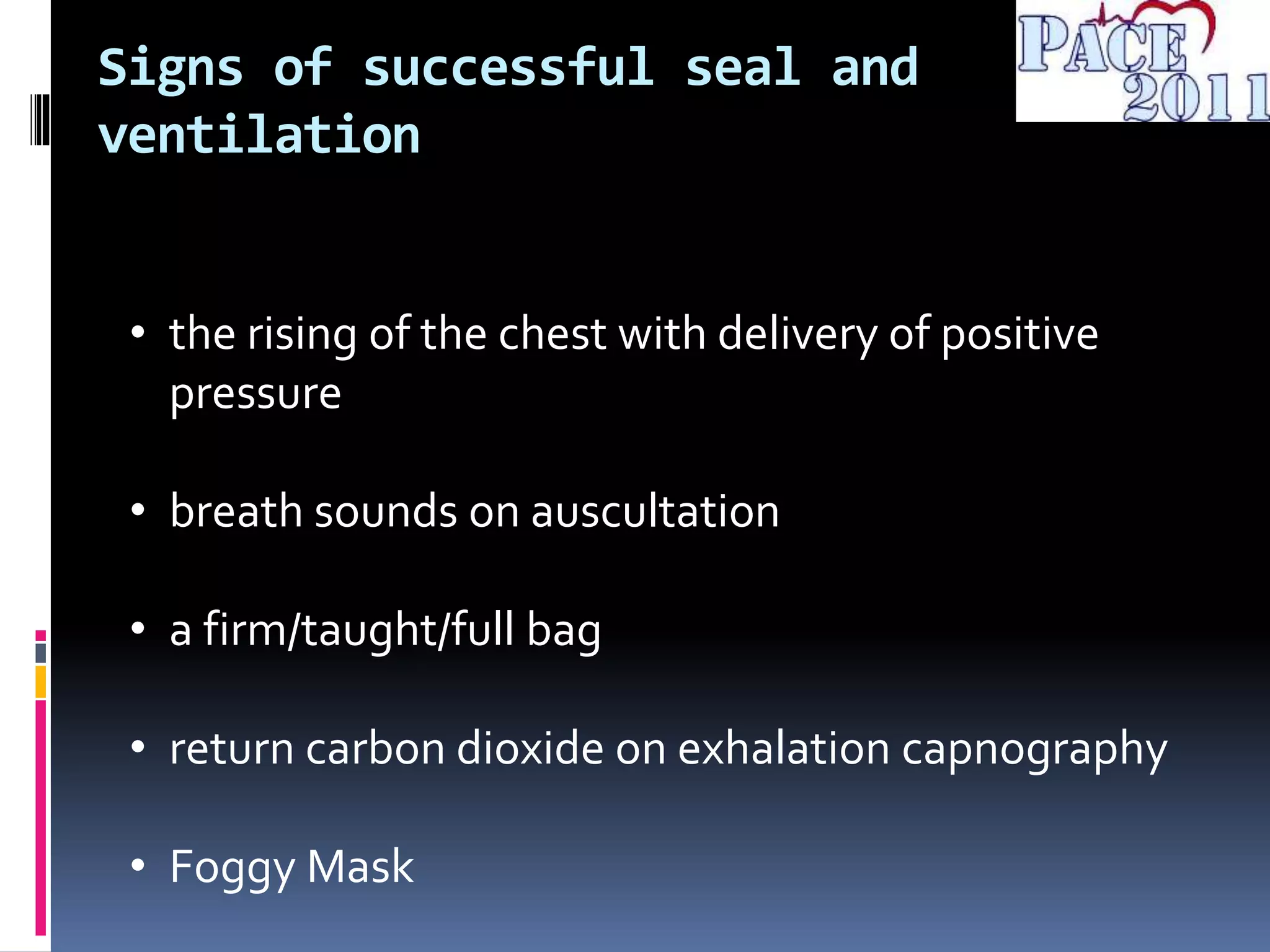 Signs of successful seal and
ventilation
• the rising of the chest with delivery of positive
pressure
• breath sounds on auscultation
• a firm/taught/full bag
• return carbon dioxide on exhalation capnography
• Foggy Mask
 