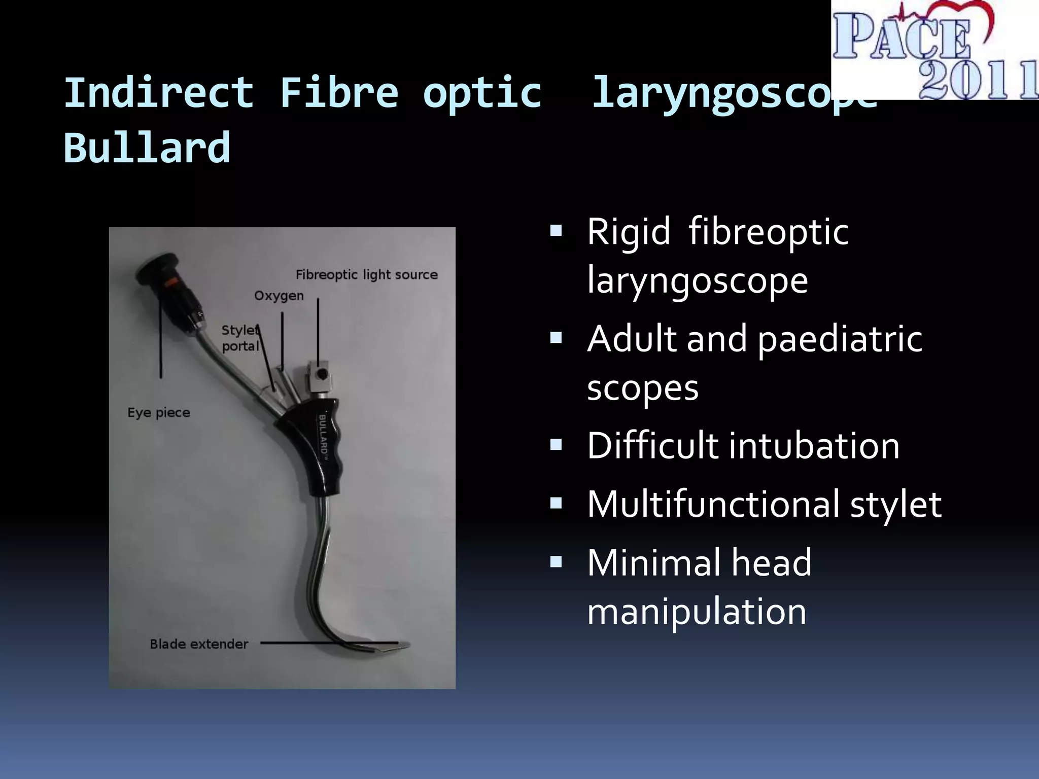 Indirect Fibre optic laryngoscope-
Bullard
 Rigid fibreoptic
laryngoscope
 Adult and paediatric
scopes
 Difficult intubation
 Multifunctional stylet
 Minimal head
manipulation
 
