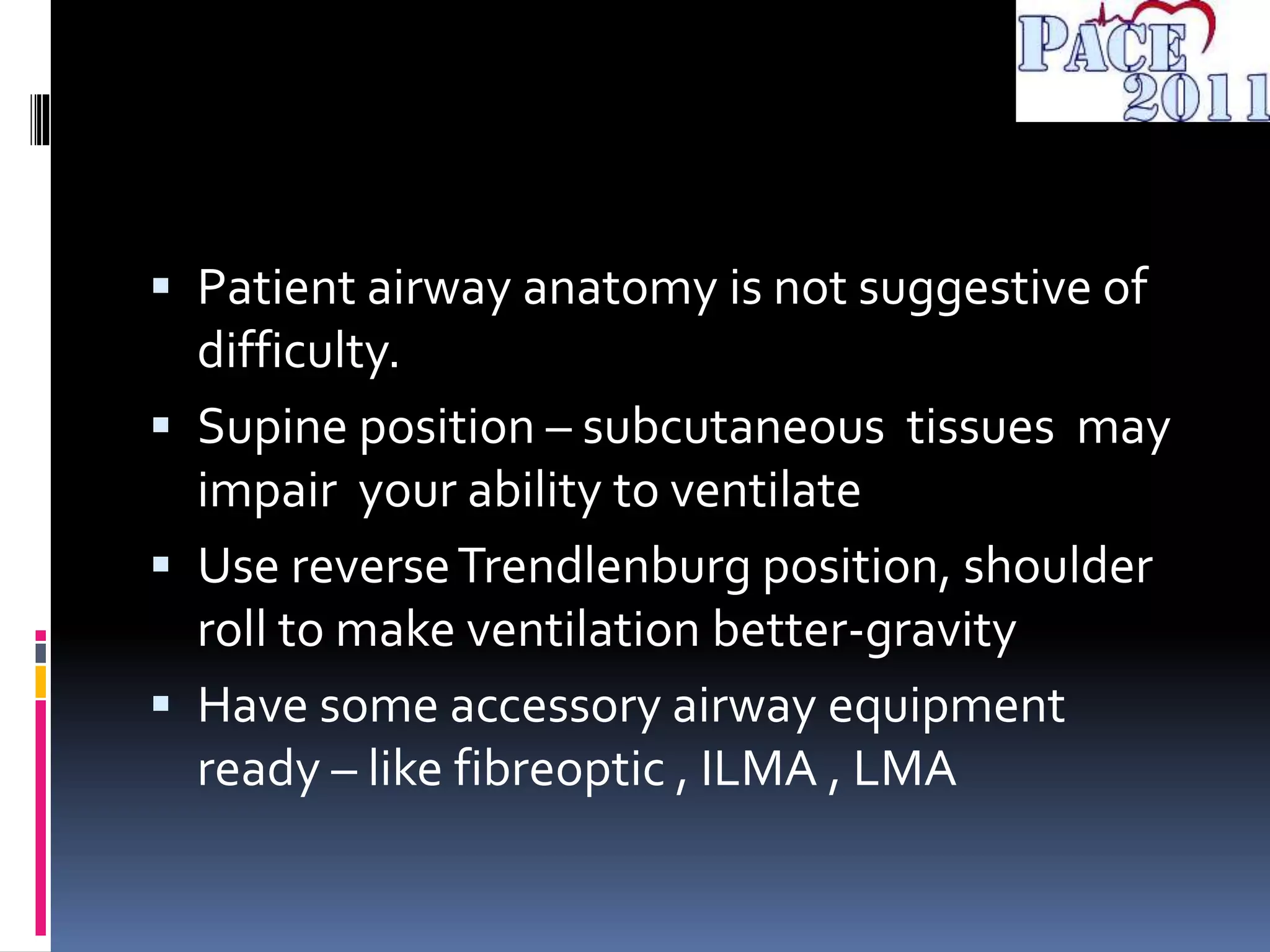  Patient airway anatomy is not suggestive of
difficulty.
 Supine position – subcutaneous tissues may
impair your ability to ventilate
 Use reverseTrendlenburg position, shoulder
roll to make ventilation better-gravity
 Have some accessory airway equipment
ready – like fibreoptic , ILMA , LMA
 
