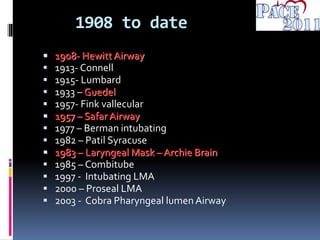 1908 to date
 1908- Hewitt Airway
 1913- Connell
 1915- Lumbard
 1933 – Guedel
 1957- Fink vallecular
 1957 – Safar Airway
 1977 – Berman intubating
 1982 – Patil Syracuse
 1983 – Laryngeal Mask – Archie Brain
 1985 – Combitube
 1997 - Intubating LMA
 2000 – Proseal LMA
 2003 - Cobra Pharyngeal lumen Airway
 