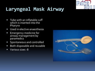 Laryngeal Mask Airway
 Tube with an inflatable cuff
which is inserted into the
Pharynx
 Used in elective anaesthesia
 Emergency medicine for
airway management by
paramedics
 Spontaneous and controlled
 Both disposable and reusable
 Various sizes -8
 