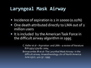Laryngeal Mask Airway
 Incidence of aspiration is 2 in 10000 (0.02%)
 One death attributed directly to LMA out of 2
million users
 It is included by theAmericanTask Force in
the difficult airway algorithm in 1995
C. Keller et al – Aspiration and LMA – a review of literature
BJA 93(4) 579-82: 2004
Brimacombe JR et al-The Larynfeal Mask Airway- in the
difficult airway.Anaesthesiology clin of North America
June 13(2) ; 411-37 : 1995
 