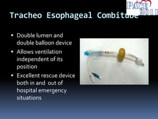 Tracheo Esophageal Combitube
 Double lumen and
double balloon device
 Allows ventilation
independent of its
position
 Excellent rescue device
both in and out of
hospital emergency
situations
 