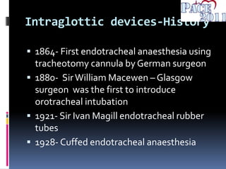 Intraglottic devices-History
 1864- First endotracheal anaesthesia using
tracheotomy cannula by German surgeon
 1880- SirWilliam Macewen – Glasgow
surgeon was the first to introduce
orotracheal intubation
 1921- Sir Ivan Magill endotracheal rubber
tubes
 1928- Cuffed endotracheal anaesthesia
 