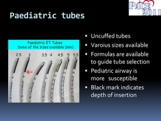 Paediatric tubes
 Uncuffed tubes
 Varoius sizes available
 Formulas are available
to guide tube selection
 Pediatric airway is
more susceptible
 Black mark indicates
depth of insertion
 