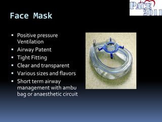Face Mask
 Positive pressure
Ventilation
 Airway Patent
 Tight Fitting
 Clear and transparent
 Various sizes and flavors
 Short term airway
management with ambu
bag or anaesthetic circuit
 