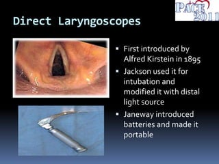 Direct Laryngoscopes
 First introduced by
Alfred Kirstein in 1895
 Jackson used it for
intubation and
modified it with distal
light source
 Janeway introduced
batteries and made it
portable
 